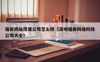 江阴福田网站搭建公司怎么样（深圳福田网络科技公司大全）
