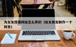 江阴为女友搭建网站怎么弄的（给女朋友制作一个网页）