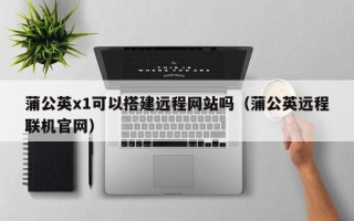 江阴蒲公英x1可以搭建远程网站吗（蒲公英远程联机官网）
