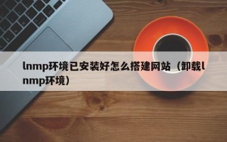 江阴lnmp环境已安装好怎么搭建网站（卸载lnmp环境）